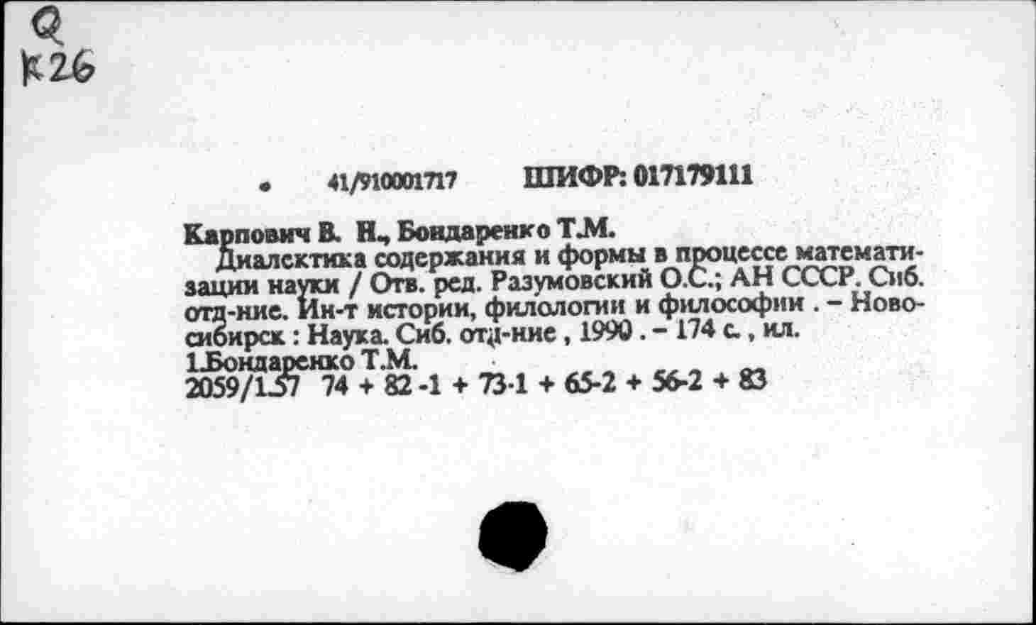 ﻿3
К26
•	41/910001717 ШИФР: 017179111
Карпович В. Нч Бондаренко Т.М.
Диалектика содержания и формы в процессе математизации науки / Отв. ред. Разумовский О.С.; АН СССР. Сиб. отд-ние. Ин-т истории, филологии и философии . - Новосибирск : Наука. Сиб. отд-ние, 1990. - 174 с , ил.
1 .Бондаренко Т.М.
2059/157 74 + 82-1 + 731 + 65-2 + 56-2 + 83